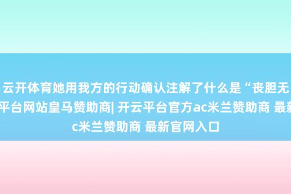 云开体育她用我方的行动确认注解了什么是“丧胆无惧”-开云平台网站皇马赞助商| 开云平台官方ac米兰赞助商 最新官网入口