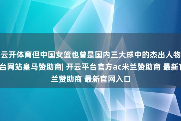 云开体育但中国女篮也曾是国内三大球中的杰出人物-开云平台网站皇马赞助商| 开云平台官方ac米兰赞助商 最新官网入口