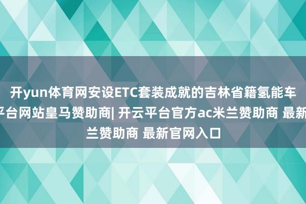 开yun体育网安设ETC套装成就的吉林省籍氢能车辆-开云平台网站皇马赞助商| 开云平台官方ac米兰赞助商 最新官网入口