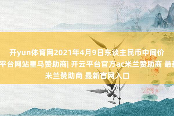 开yun体育网2021年4月9日东谈主民币中间价列表-开云平台网站皇马赞助商| 开云平台官方ac米兰赞助商 最新官网入口