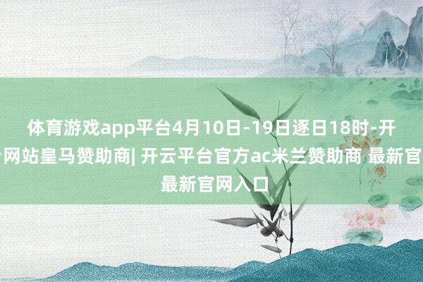 体育游戏app平台4月10日-19日逐日18时-开云平台网站皇马赞助商| 开云平台官方ac米兰赞助商 最新官网入口