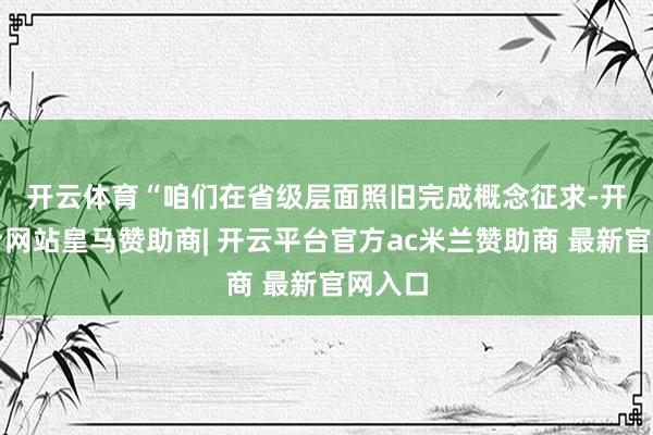 开云体育　　“咱们在省级层面照旧完成概念征求-开云平台网站皇马赞助商| 开云平台官方ac米兰赞助商 最新官网入口