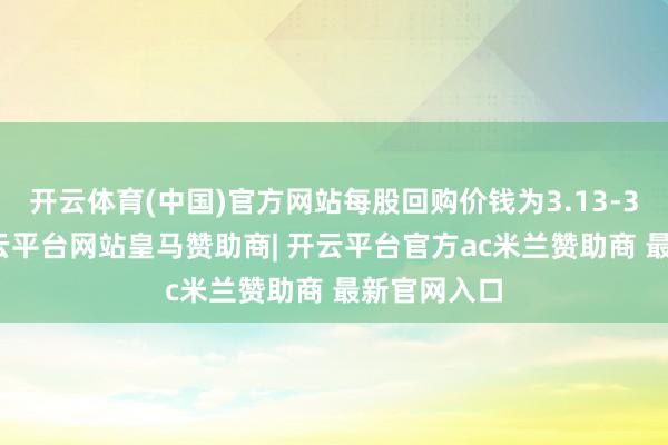 开云体育(中国)官方网站每股回购价钱为3.13-3.2港元-开云平台网站皇马赞助商| 开云平台官方ac米兰赞助商 最新官网入口