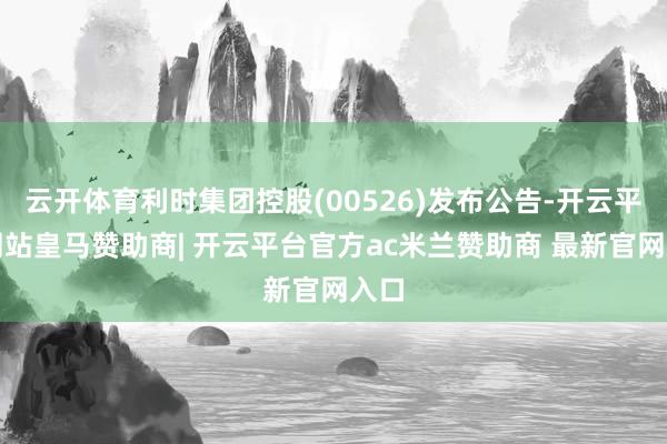 云开体育利时集团控股(00526)发布公告-开云平台网站皇马赞助商| 开云平台官方ac米兰赞助商 最新官网入口