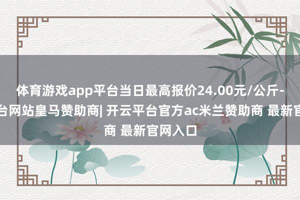 体育游戏app平台当日最高报价24.00元/公斤-开云平台网站皇马赞助商| 开云平台官方ac米兰赞助商 最新官网入口