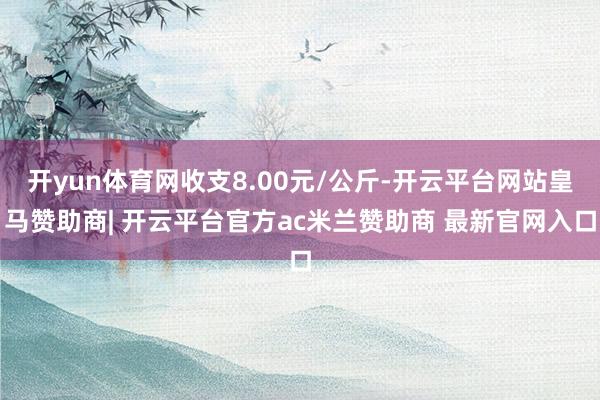 开yun体育网收支8.00元/公斤-开云平台网站皇马赞助商| 开云平台官方ac米兰赞助商 最新官网入口