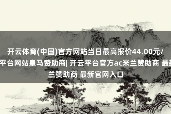 开云体育(中国)官方网站当日最高报价44.00元/公斤-开云平台网站皇马赞助商| 开云平台官方ac米兰赞助商 最新官网入口