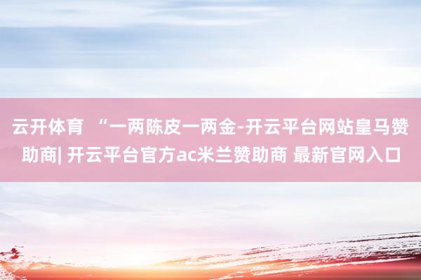 云开体育  “一两陈皮一两金-开云平台网站皇马赞助商| 开云平台官方ac米兰赞助商 最新官网入口