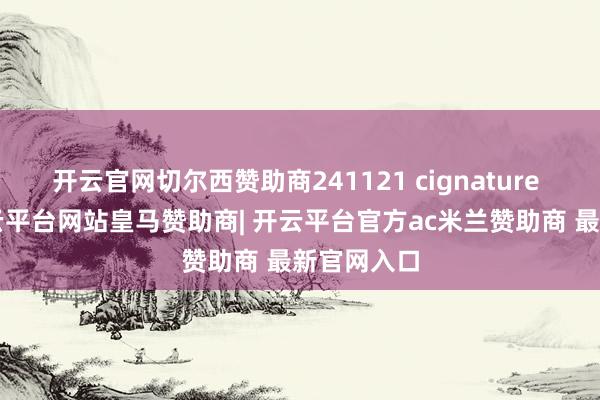 开云官网切尔西赞助商241121 cignature 饭拍~-开云平台网站皇马赞助商| 开云平台官方ac米兰赞助商 最新官网入口